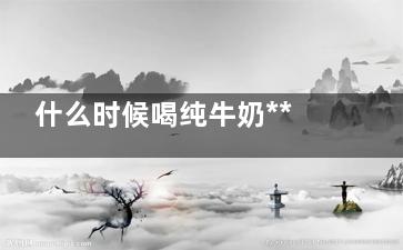 什么时候喝纯牛奶*** 纯牛奶的功效与作用(什么时候喝纯牛奶可以长高)